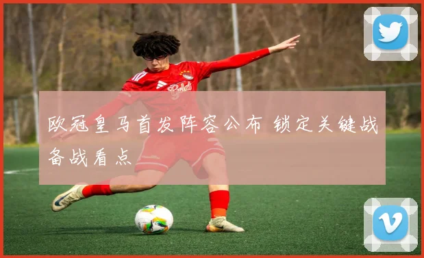 欧冠皇马首发阵容公布 锁定关键战备战看点