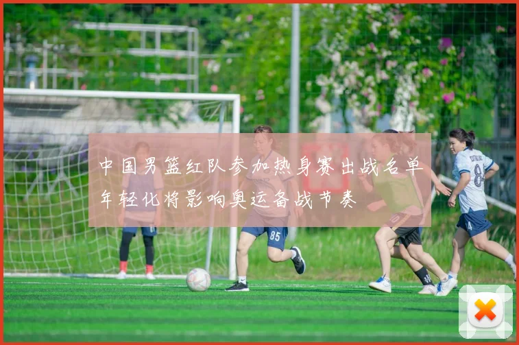 中国男篮红队参加热身赛出战名单年轻化将影响奥运备战节奏
