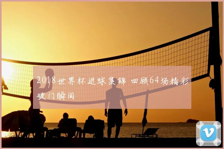 2018世界杯进球集锦 回顾64场精彩破门瞬间