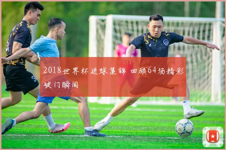 2018世界杯进球集锦 回顾64场精彩破门瞬间