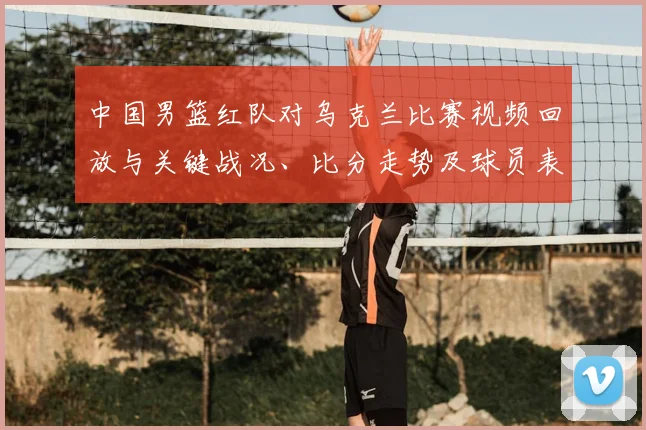 中国男篮红队对乌克兰比赛视频回放与关键战况、比分走势及球员表现分析