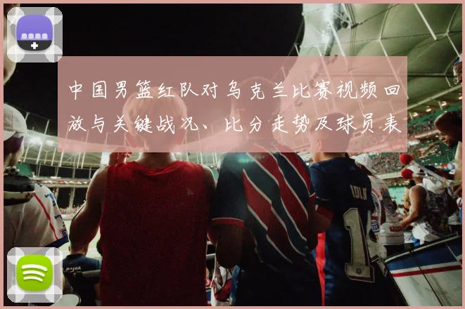 中国男篮红队对乌克兰比赛视频回放与关键战况、比分走势及球员表现分析