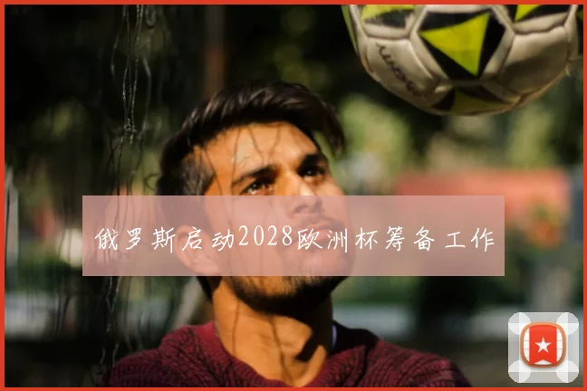 俄罗斯启动2028欧洲杯筹备工作