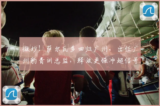 微妙!萨尔瓦多回归广州,出任广州豹青训总监,释放更强冲超信号