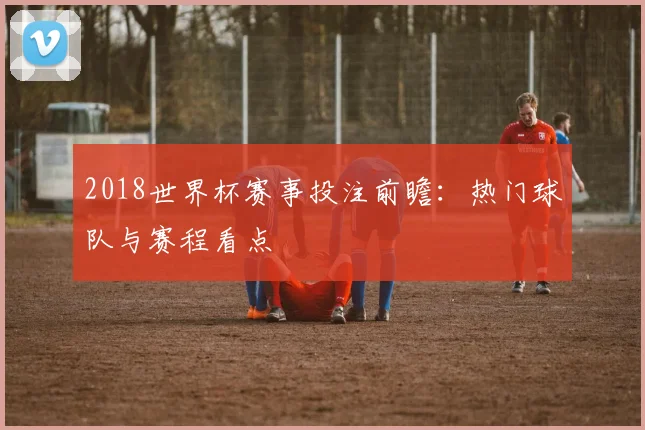 2018世界杯赛事投注前瞻：热门球队与赛程看点