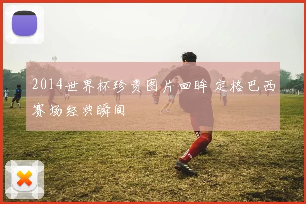 2014世界杯珍贵图片回眸 定格巴西赛场经典瞬间