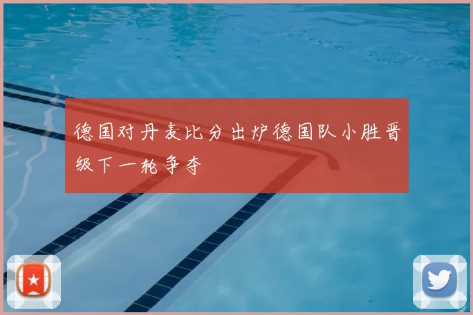 德国对丹麦比分出炉德国队小胜晋级下一轮争夺
