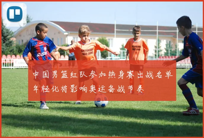 中国男篮红队参加热身赛出战名单年轻化将影响奥运备战节奏