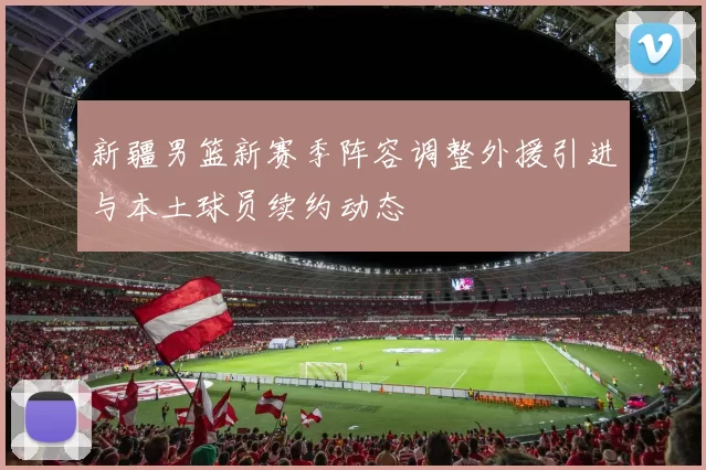 新疆男篮新赛季阵容调整外援引进与本土球员续约动态