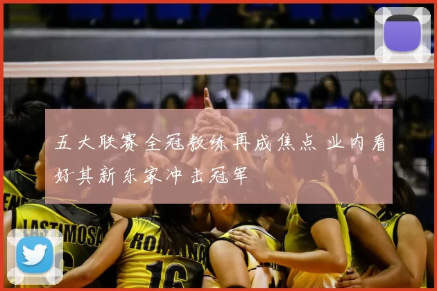 五大联赛全冠教练再成焦点 业内看好其新东家冲击冠军