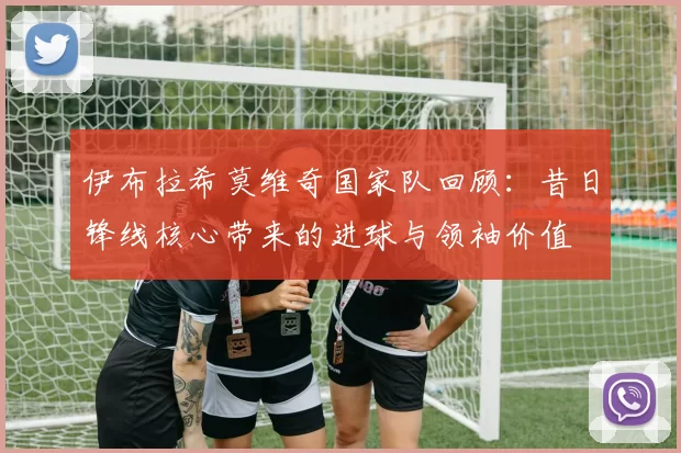 伊布拉希莫维奇国家队回顾：昔日锋线核心带来的进球与领袖价值