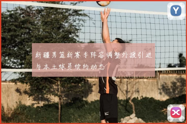 新疆男篮新赛季阵容调整外援引进与本土球员续约动态