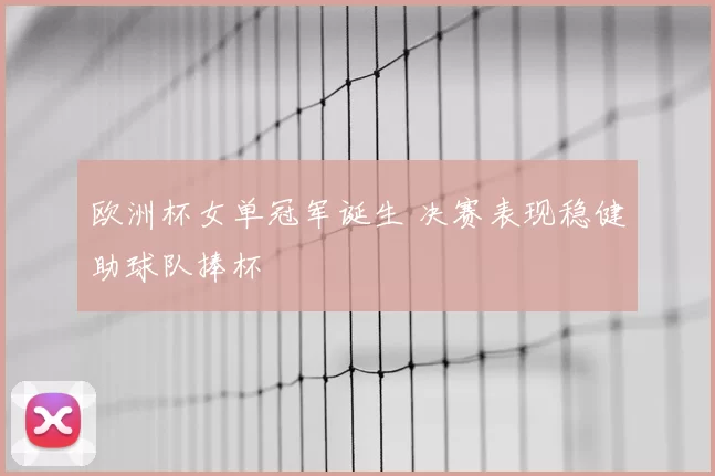 欧洲杯女单冠军诞生 决赛表现稳健助球队捧杯