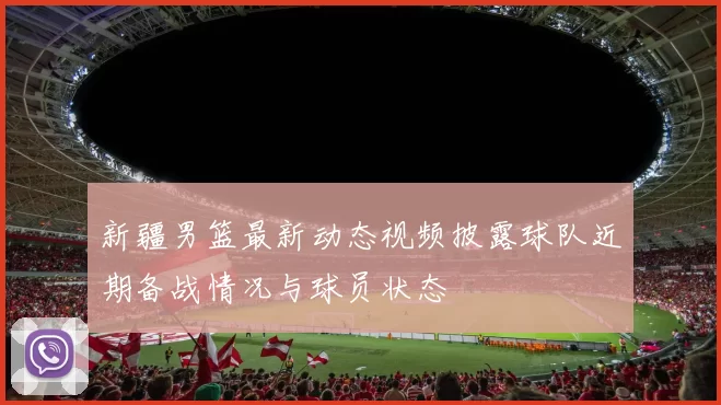 新疆男篮最新动态视频披露球队近期备战情况与球员状态
