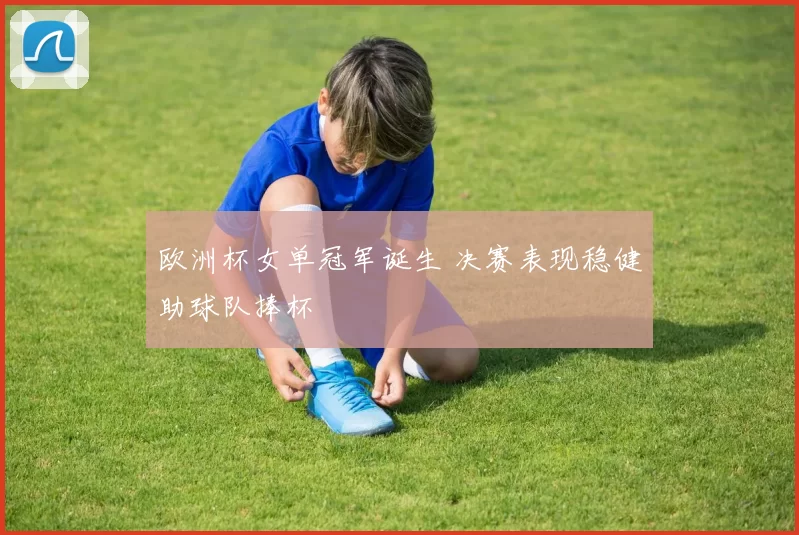欧洲杯女单冠军诞生 决赛表现稳健助球队捧杯