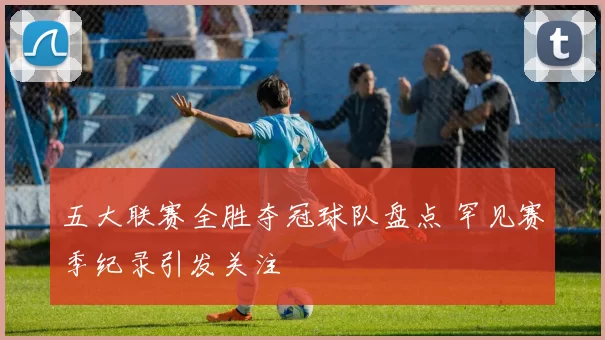 五大联赛全胜夺冠球队盘点 罕见赛季纪录引发关注