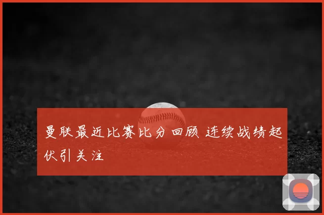 曼联最近比赛比分回顾 连续战绩起伏引关注