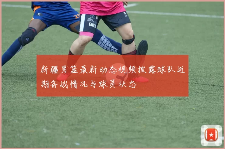 新疆男篮最新动态视频披露球队近期备战情况与球员状态