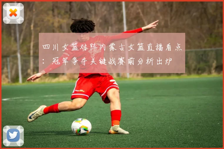 四川女篮对阵内蒙古女篮直播看点：冠军争夺关键战赛前分析出炉