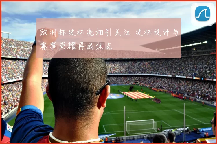 欧洲杯奖杯亮相引关注 奖杯设计与赛事荣耀再成焦点